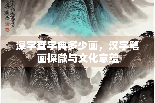 深字查字典多少画，汉字笔画探微与文化意蕴