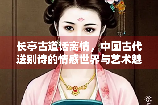 长亭古道话离情，中国古代送别诗的情感世界与艺术魅力