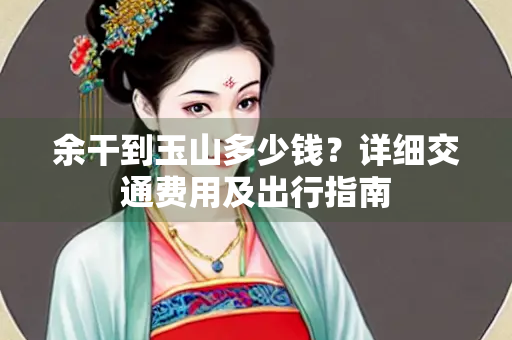 余干到玉山多少钱？详细交通费用及出行指南