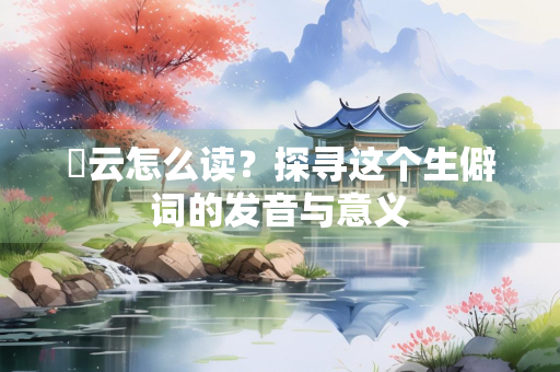 霅云怎么读？探寻这个生僻词的发音与意义