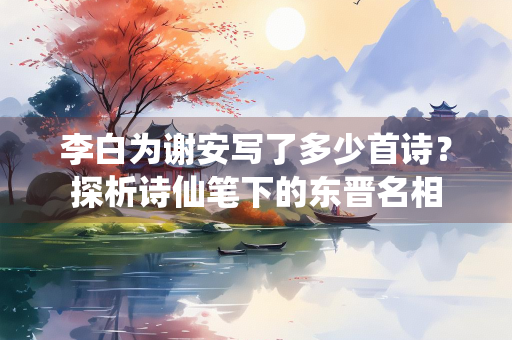李白为谢安写了多少首诗？探析诗仙笔下的东晋名相