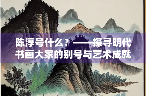 陈淳号什么？——探寻明代书画大家的别号与艺术成就