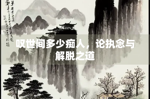 叹世间多少痴人，论执念与解脱之道