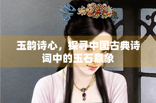 玉韵诗心，探寻中国古典诗词中的玉石意象