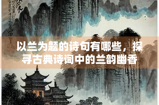 以兰为题的诗句有哪些，探寻古典诗词中的兰韵幽香
