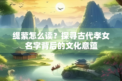 缇萦怎么读？探寻古代孝女名字背后的文化意蕴