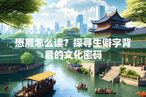 懋厥怎么读？探寻生僻字背后的文化密码