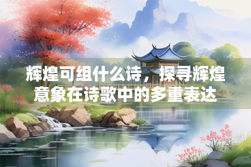 辉煌可组什么诗，探寻辉煌意象在诗歌中的多重表达