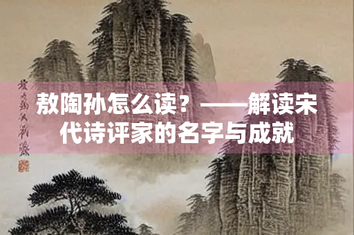 敖陶孙怎么读？——解读宋代诗评家的名字与成就