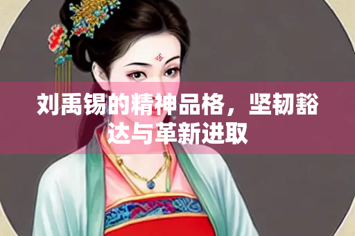 刘禹锡的精神品格，坚韧豁达与革新进取