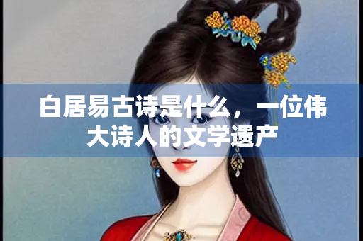 白居易古诗是什么，一位伟大诗人的文学遗产