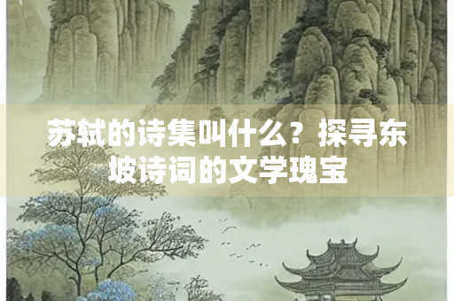 苏轼的诗集叫什么？探寻东坡诗词的文学瑰宝