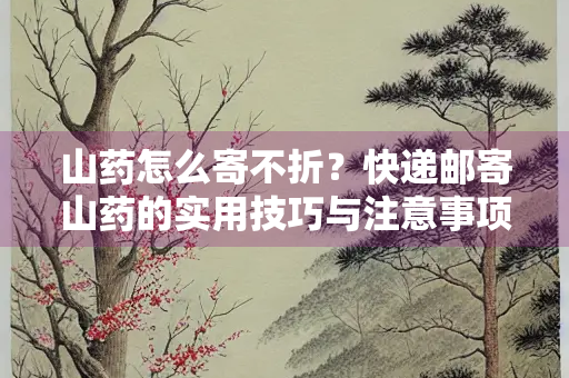 山药怎么寄不折？快递邮寄山药的实用技巧与注意事项