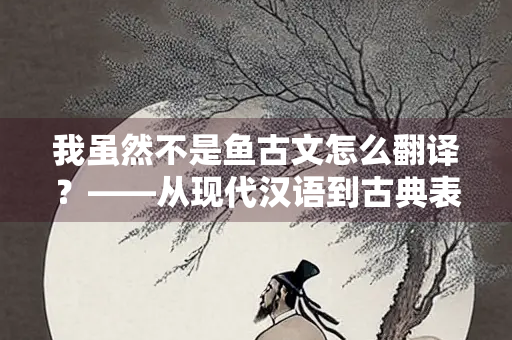 我虽然不是鱼古文怎么翻译？——从现代汉语到古典表达的转换艺术