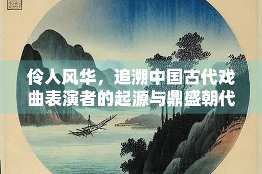 伶人风华，追溯中国古代戏曲表演者的起源与鼎盛朝代