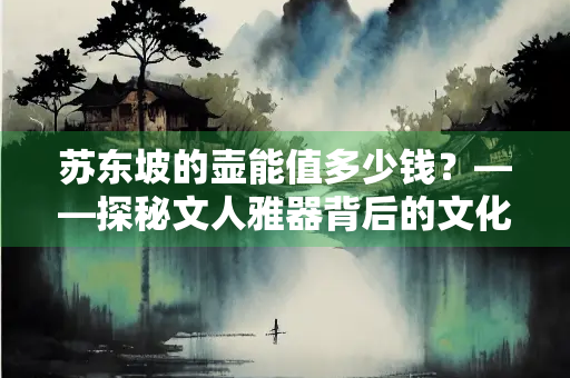 苏东坡的壶能值多少钱？——探秘文人雅器背后的文化价值与市场天价