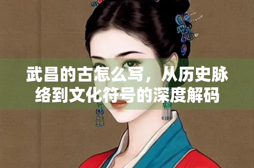 武昌的古怎么写，从历史脉络到文化符号的深度解码