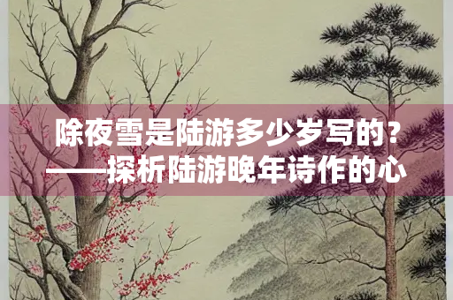 除夜雪是陆游多少岁写的？——探析陆游晚年诗作的心境与艺术成就