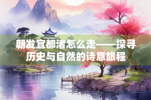 朝发宜都渚怎么走——探寻历史与自然的诗意旅程