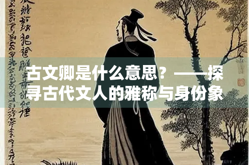 古文卿是什么意思？——探寻古代文人的雅称与身份象征