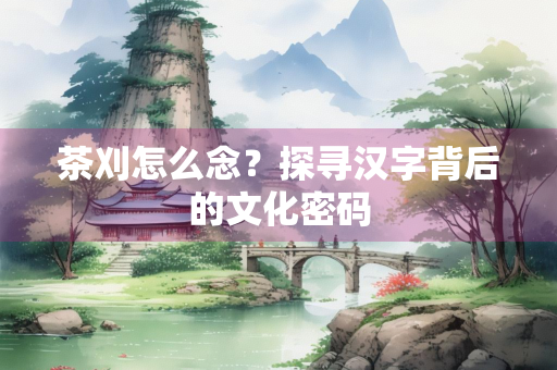 茶刈怎么念？探寻汉字背后的文化密码