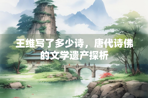 王维写了多少诗，唐代诗佛的文学遗产探析