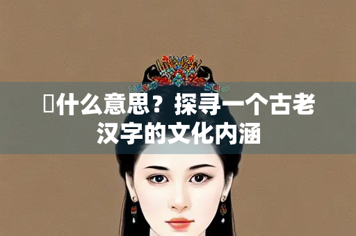 頫什么意思？探寻一个古老汉字的文化内涵