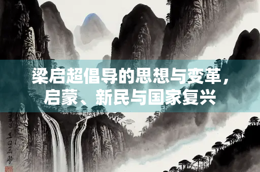梁启超倡导的思想与变革，启蒙、新民与国家复兴