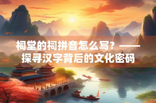祠堂的祠拼音怎么写？——探寻汉字背后的文化密码