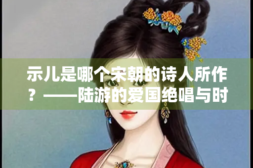 示儿是哪个宋朝的诗人所作？——陆游的爱国绝唱与时代背景探析
