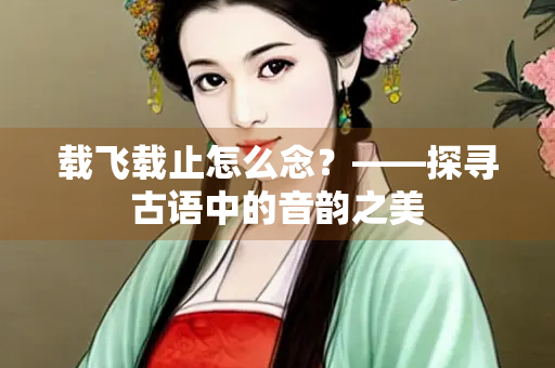 载飞载止怎么念？——探寻古语中的音韵之美