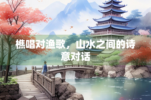 樵唱对渔歌，山水之间的诗意对话