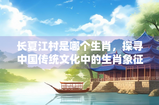 长夏江村是哪个生肖，探寻中国传统文化中的生肖象征与诗意表达