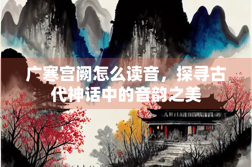 广寒宫阙怎么读音，探寻古代神话中的音韵之美