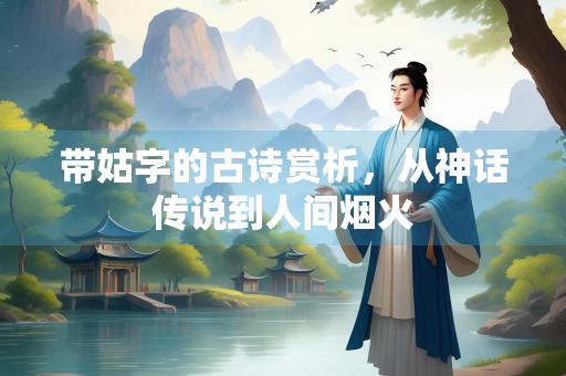带姑字的古诗赏析，从神话传说到人间烟火