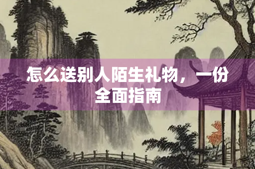 怎么送别人陌生礼物，一份全面指南