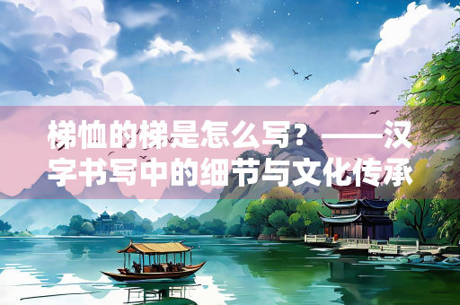 梯恤的梯是怎么写？——汉字书写中的细节与文化传承