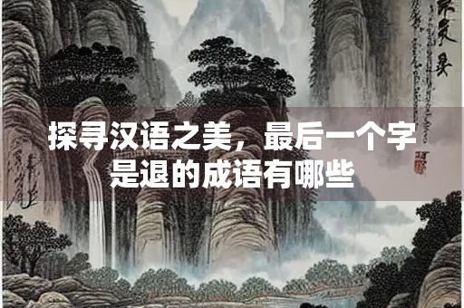 探寻汉语之美，最后一个字是退的成语有哪些