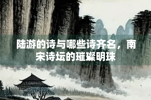 陆游的诗与哪些诗齐名，南宋诗坛的璀璨明珠