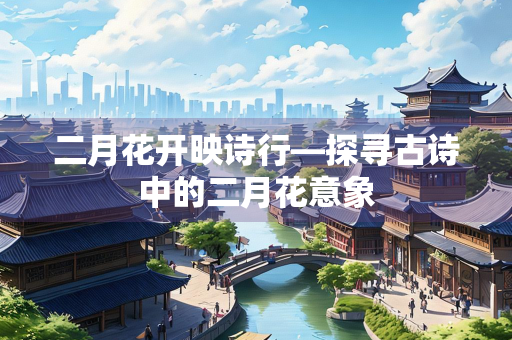 二月花开映诗行—探寻古诗中的二月花意象