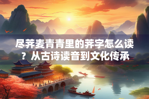 尽荠麦青青里的荠字怎么读？从古诗读音到文化传承