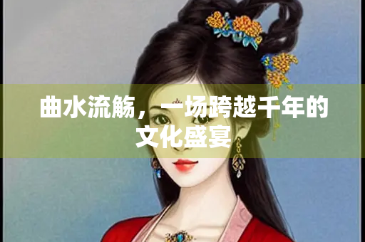 曲水流觞，一场跨越千年的文化盛宴