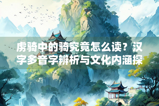 虏骑中的骑究竟怎么读？汉字多音字辨析与文化内涵探微