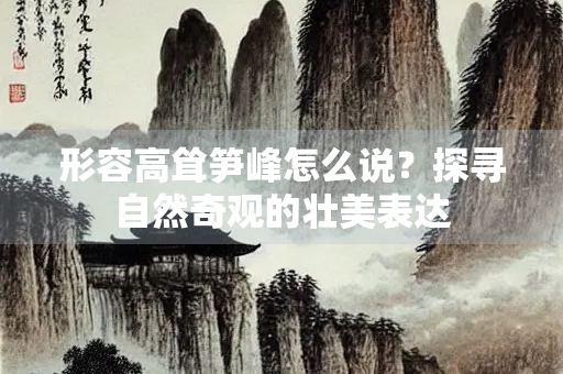 形容高耸笋峰怎么说？探寻自然奇观的壮美表达