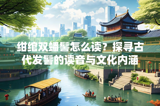 绀绾双蟠髻怎么读？探寻古代发髻的读音与文化内涵