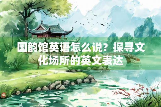 国韵馆英语怎么说？探寻文化场所的英文表达