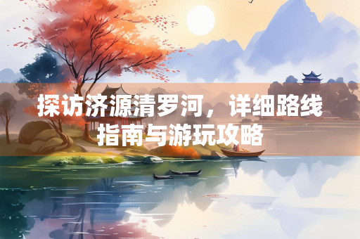 探访济源清罗河，详细路线指南与游玩攻略