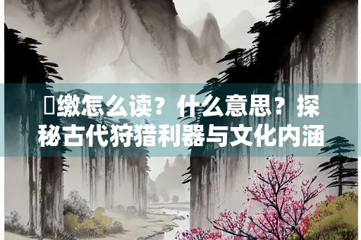矰缴怎么读？什么意思？探秘古代狩猎利器与文化内涵