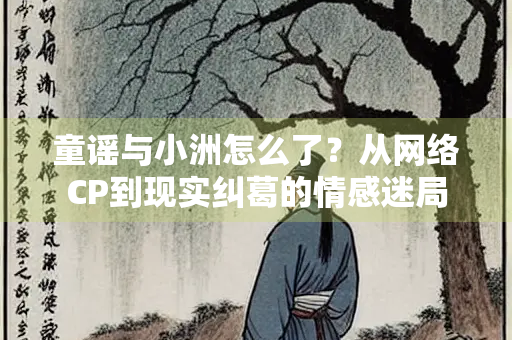 童谣与小洲怎么了？从网络CP到现实纠葛的情感迷局