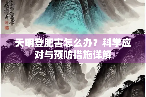 天明登肥害怎么办？科学应对与预防措施详解